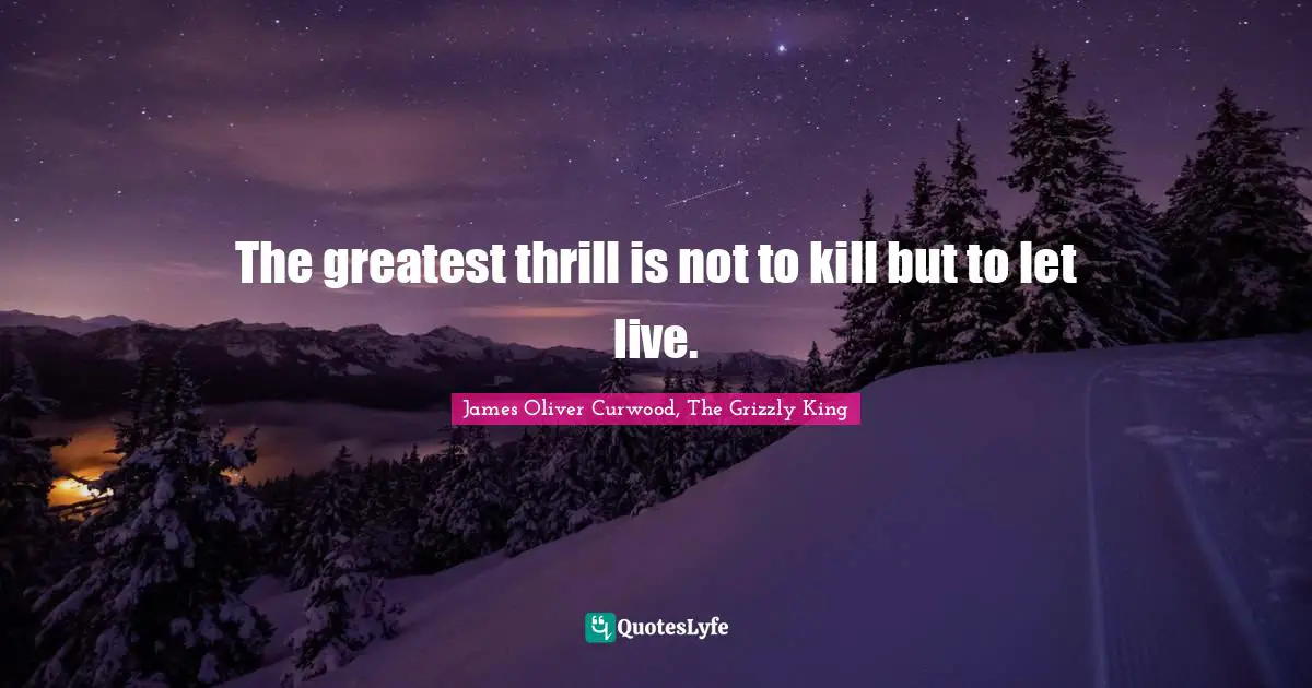 The greatest thrill is not to kill but to let live.