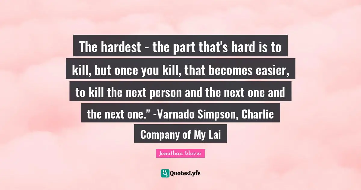 The hardest - the part that's hard is to kill, but once you kill, that becomes easier, to kill the next person and the next one and the next one." -Varnado Simpson, Charlie Company of My Lai