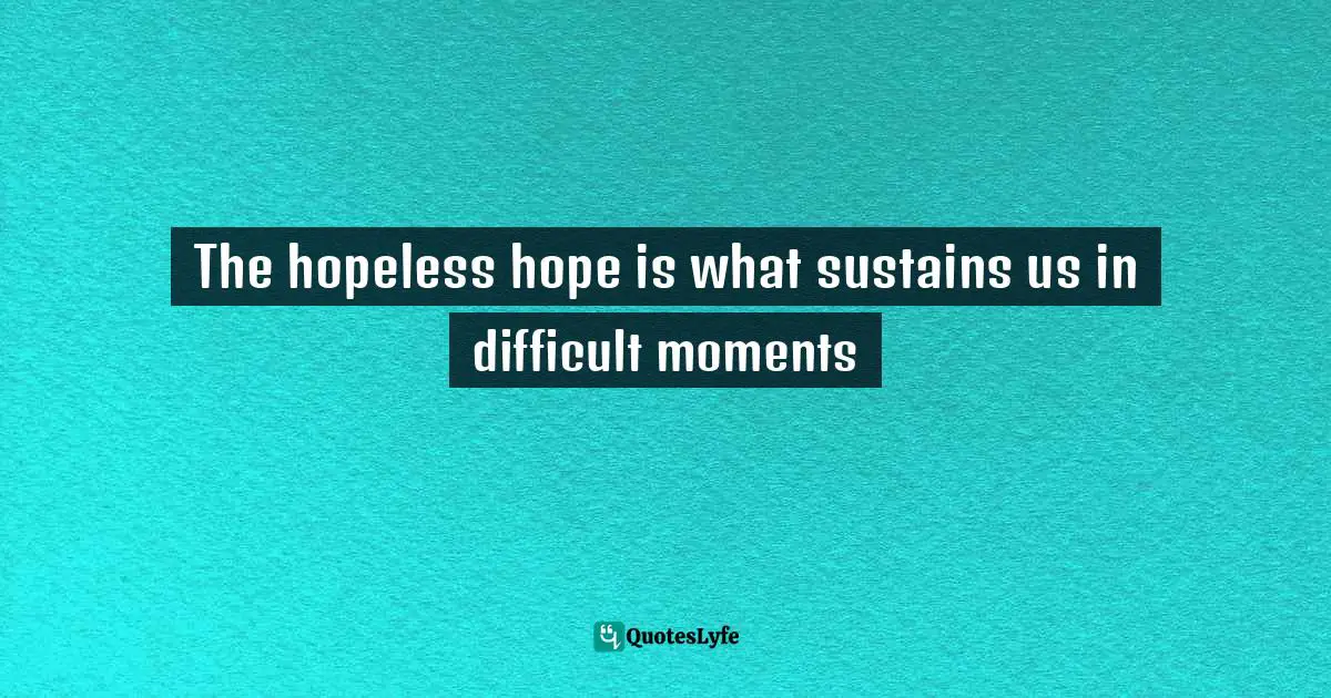 The hopeless hope is what sustains us in difficult moments