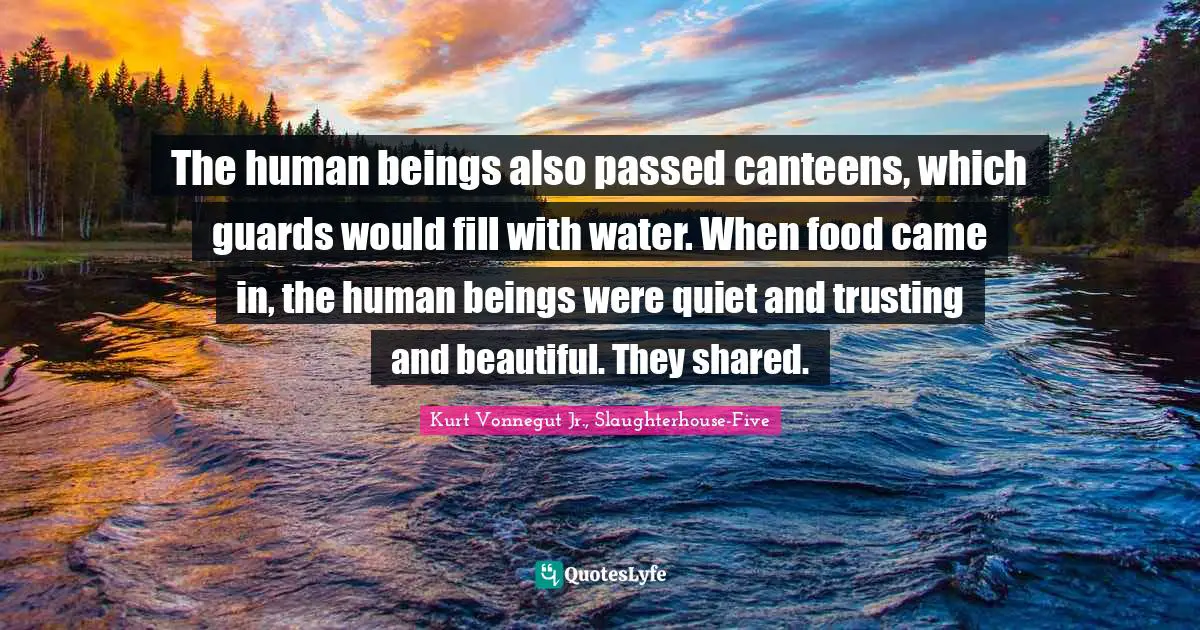 The human beings also passed canteens, which guards would fill with water. When food came in, the human beings were quiet and trusting and beautiful. They shared.