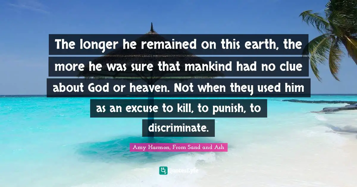 The longer he remained on this earth, the more he was sure that mankind had no clue about God or heaven. Not when they used him as an excuse to kill, to punish, to discriminate.