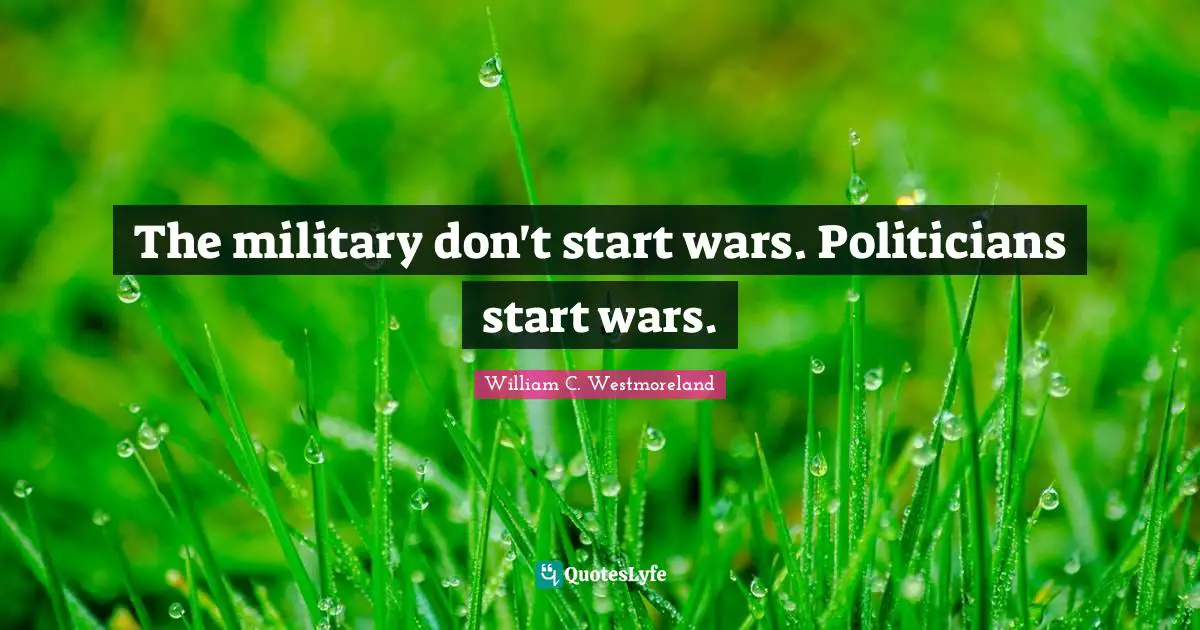 The military don't start wars. Politicians start wars.