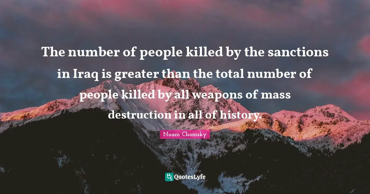 The number of people killed by the sanctions in Iraq is greater than the total number of people killed by all weapons of mass destruction in all of history.