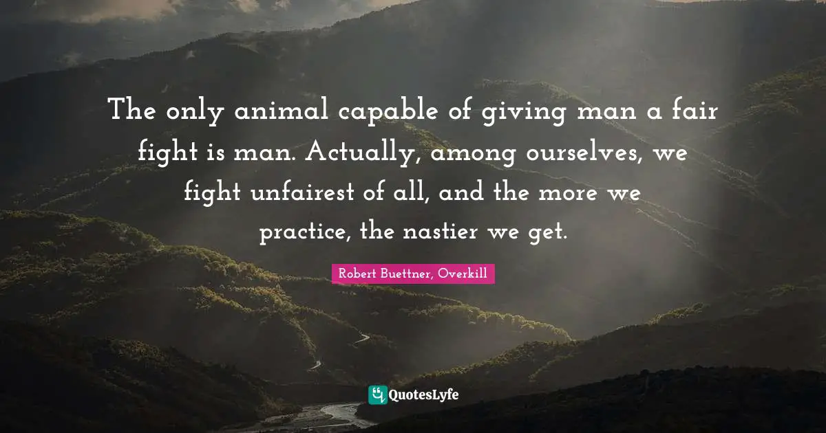 The only animal capable of giving man a fair fight is man. Actually, among ourselves, we fight unfairest of all, and the more we practice, the nastier we get.