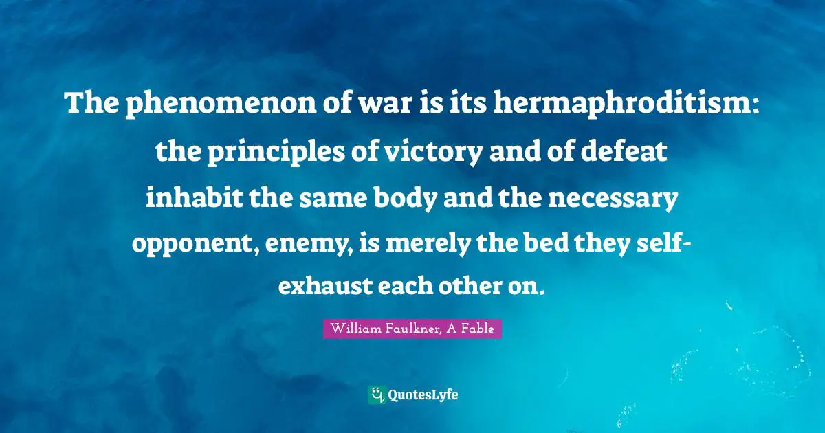 The phenomenon of war is its hermaphroditism: the principles of victory and of defeat inhabit the same body and the necessary opponent, enemy, is merely the bed they self-exhaust each other on.