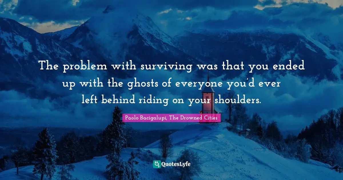 The problem with surviving was that you ended up with the ghosts of everyone you’d ever left behind riding on your shoulders.