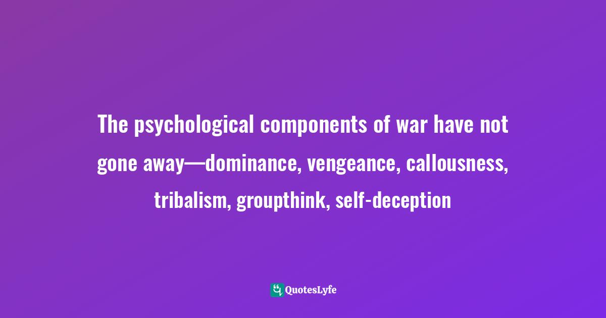The psychological components of war have not gone away—dominance, vengeance, callousness, tribalism, groupthink, self-deception