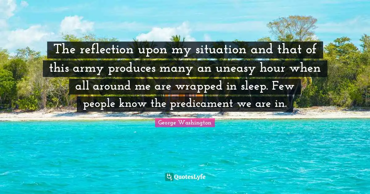 The reflection upon my situation and that of this army produces many an uneasy hour when all around me are wrapped in sleep. Few people know the predicament we are in.