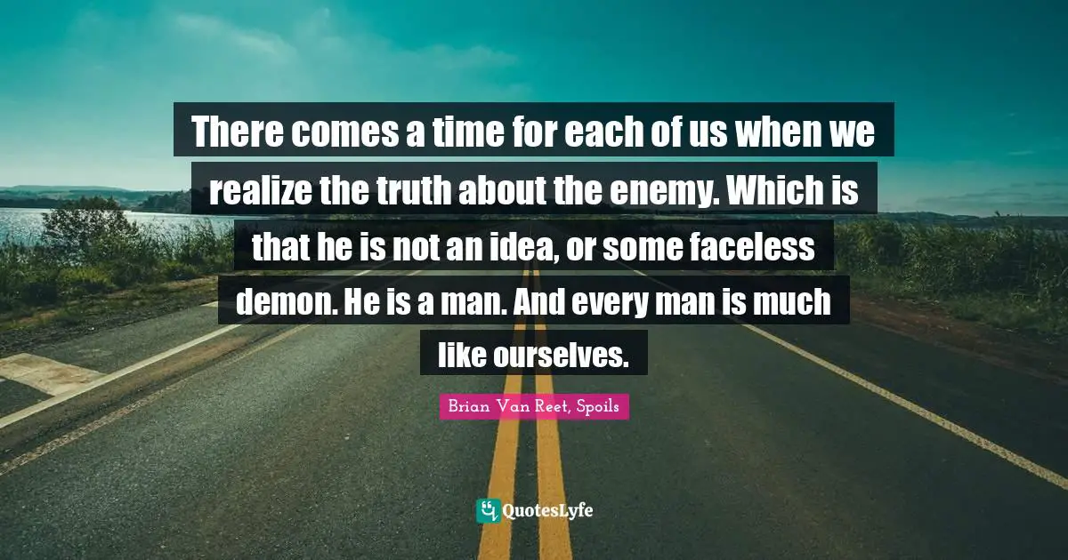 There comes a time for each of us when we realize the truth about the enemy. Which is that he is not an idea, or some faceless demon. He is a man. And every man is much like ourselves.