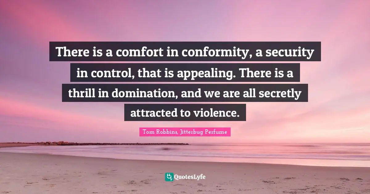 There is a comfort in conformity, a security in control, that is appealing. There is a thrill in domination, and we are all secretly attracted to violence.