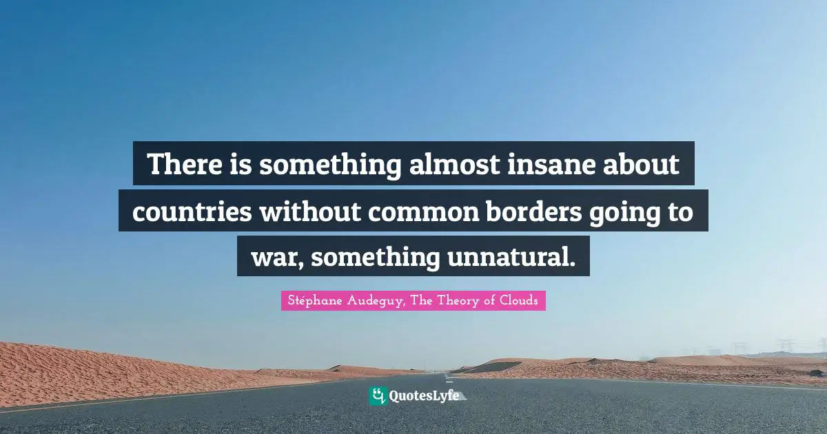 There is something almost insane about countries without common borders going to war, something unnatural.