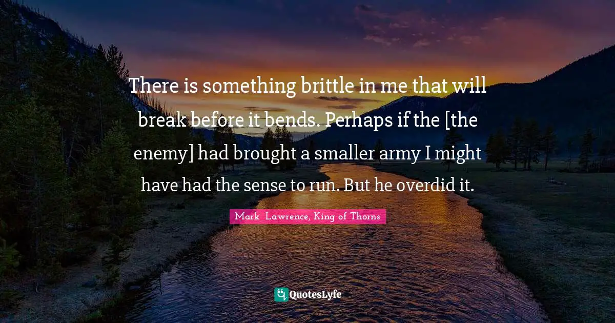 There is something brittle in me that will break before it bends. Perhaps if the [the enemy] had brought a smaller army I might have had the sense to run. But he overdid it.