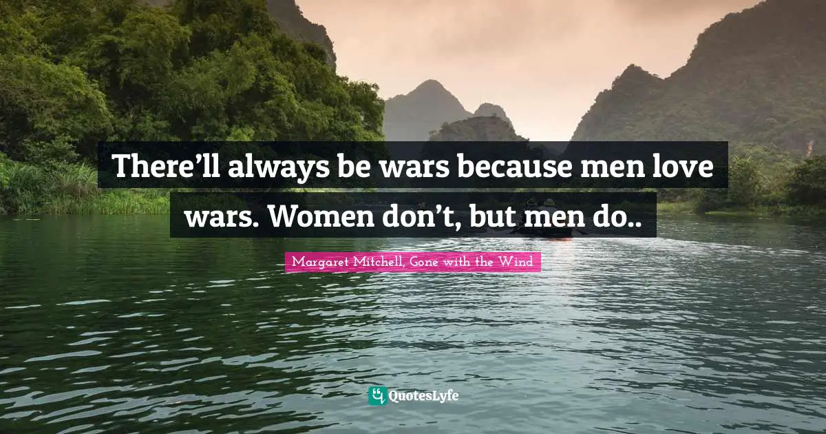 There’ll always be wars because men love wars. Women don’t, but men do..