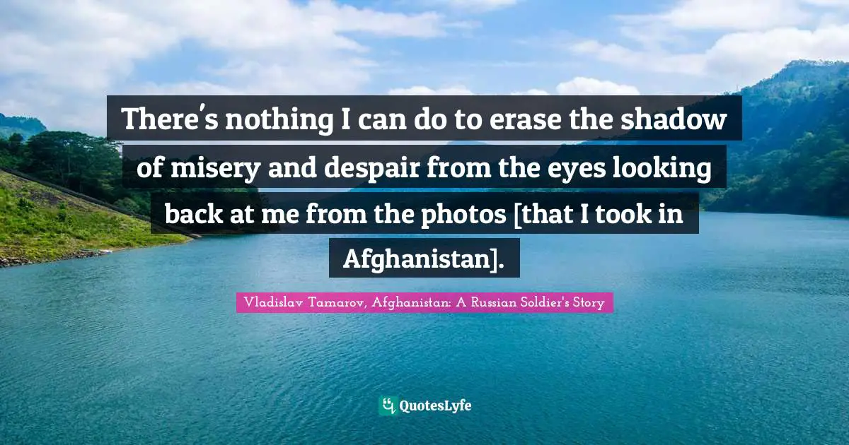 There's nothing I can do to erase the shadow of misery and despair from the eyes looking back at me from the photos [that I took in Afghanistan].