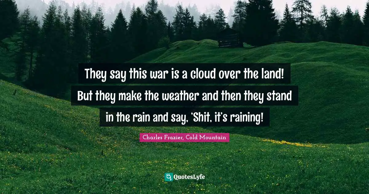 They say this war is a cloud over the land! But they make the weather and then they stand in the rain and say, ‘Shit, it’s raining!