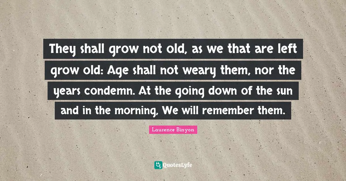 They shall grow not old, as we that are left grow old: Age shall not weary them, nor the years condemn. At the going down of the sun and in the morning, We will remember them.