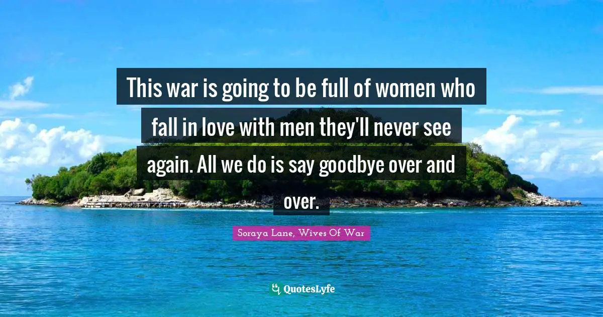 This war is going to be full of women who fall in love with men they'll never see again. All we do is say goodbye over and over.