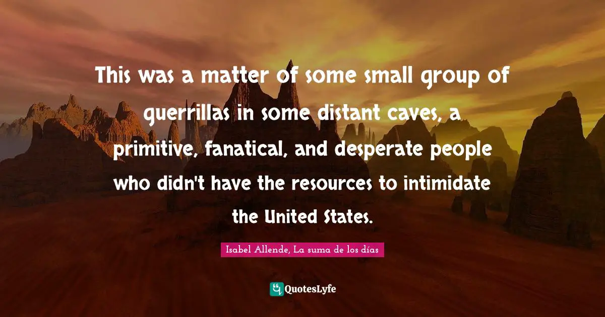 This was a matter of some small group of guerrillas in some distant caves, a primitive, fanatical, and desperate people who didn't have the resources to intimidate the United States.