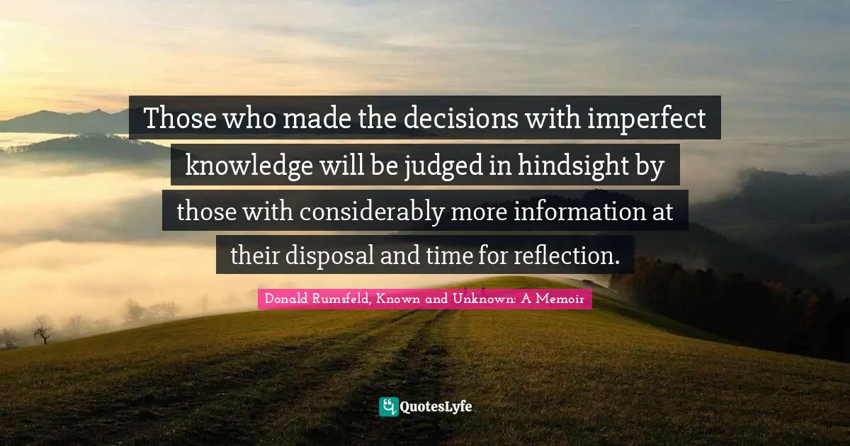 Those who made the decisions with imperfect knowledge will be judged in hindsight by those with considerably more information at their disposal and time for reflection.