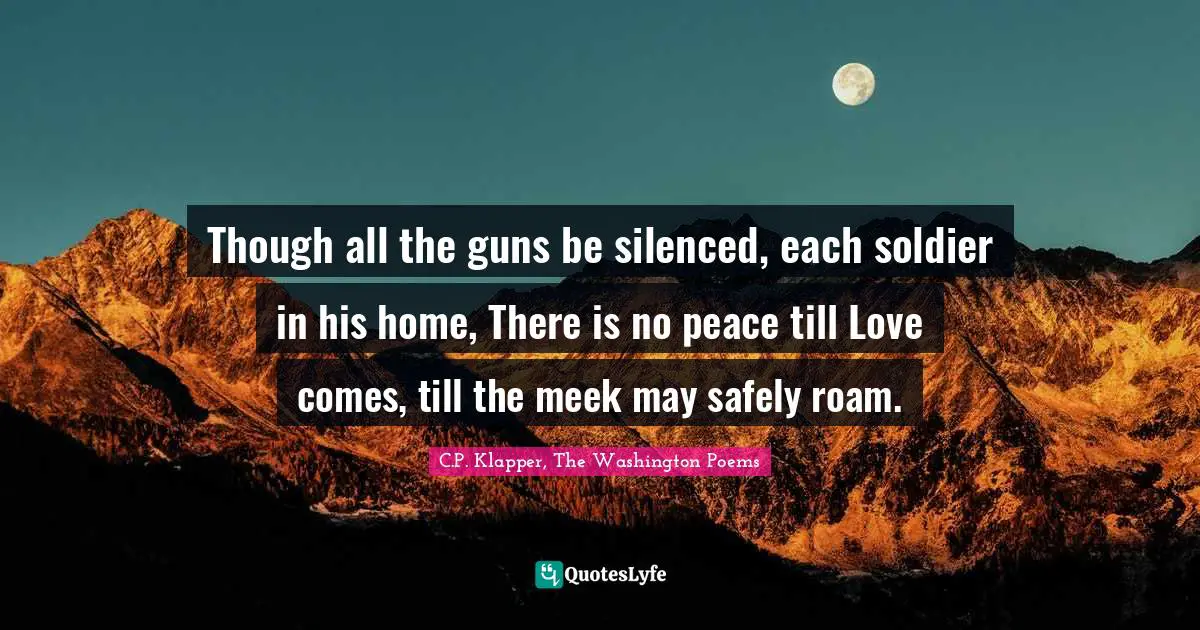 Though all the guns be silenced, each soldier in his home, There is no peace till Love comes, till the meek may safely roam.