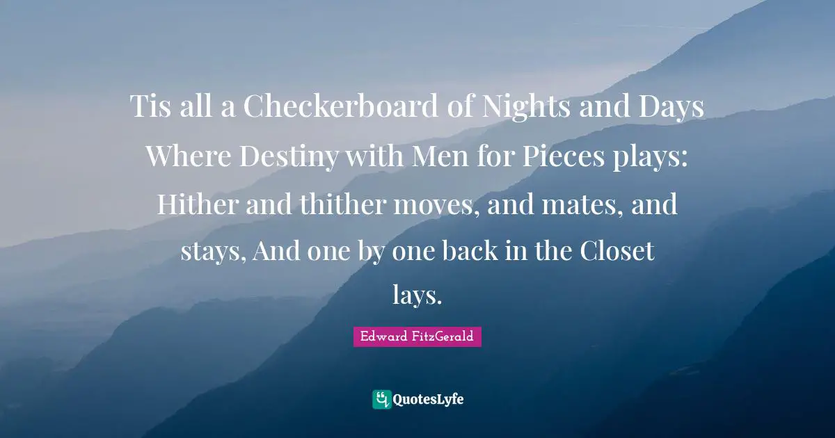 Tis all a Checkerboard of Nights and Days Where Destiny with Men for Pieces plays: Hither and thither moves, and mates, and stays, And one by one back in the Closet lays.