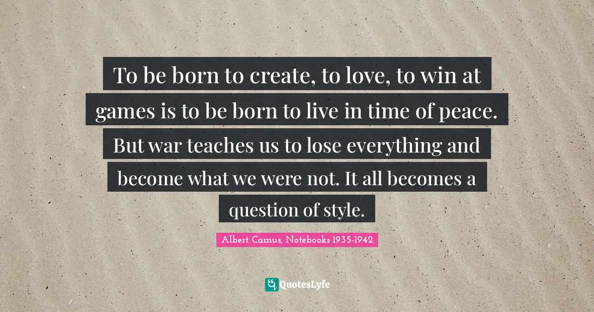 Albert Camus, Notebooks 1935-1942 Quotes: "To be born to create, to love, to win at games is to be born to live in time of peace. But war teaches us to lose everything and become what we were not. It all becomes a question of style."