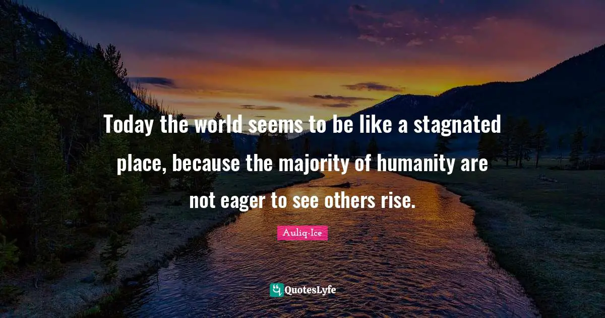 Today the world seems to be like a stagnated place, because the majority of humanity are not eager to see others rise.