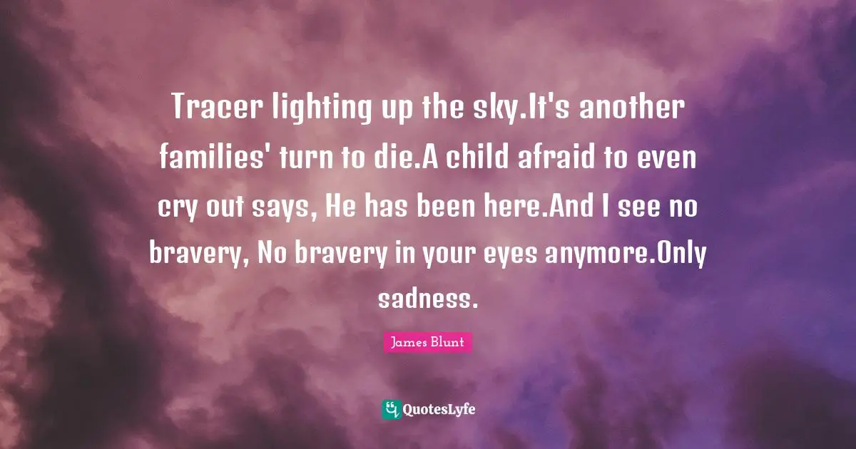 Tracer lighting up the sky.It's another families' turn to die.A child afraid to even cry out says, He has been here.And I see no bravery, No bravery in your eyes anymore.Only sadness.