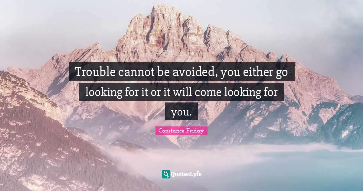 Trouble cannot be avoided, you either go looking for it or it will come looking for you.