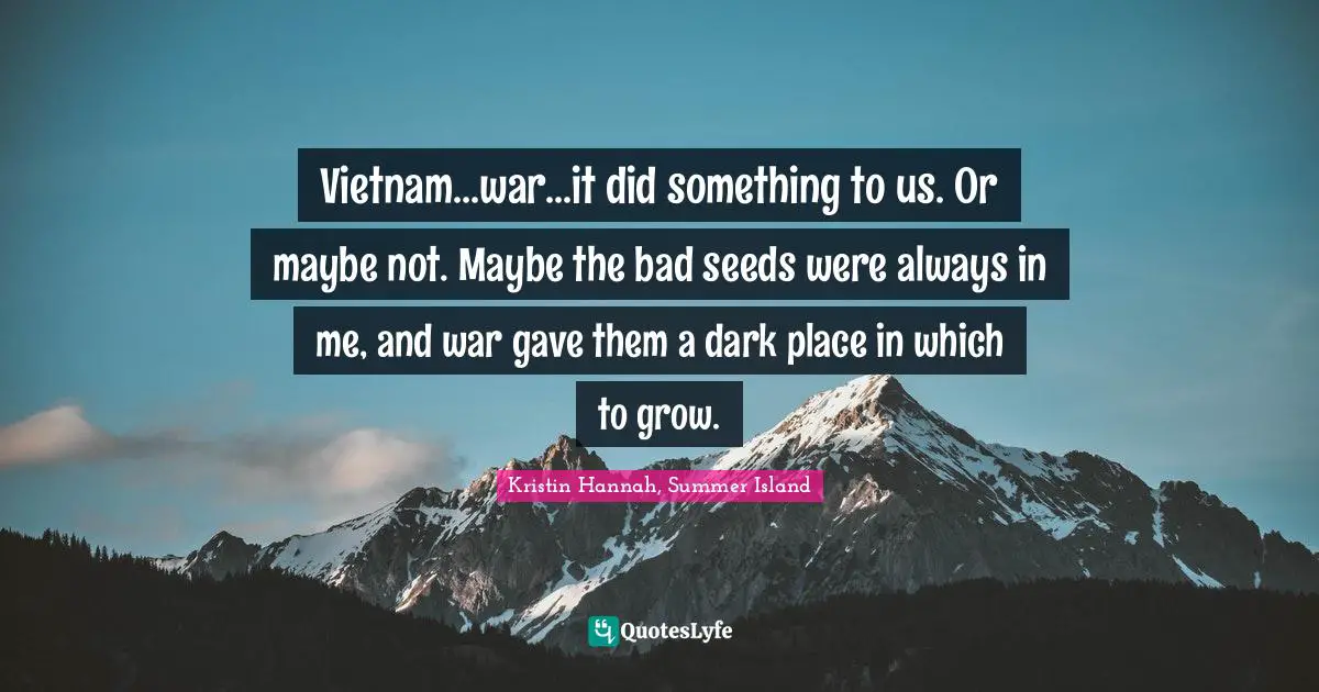 Vietnam...war...it did something to us. Or maybe not. Maybe the bad seeds were always in me, and war gave them a dark place in which to grow.