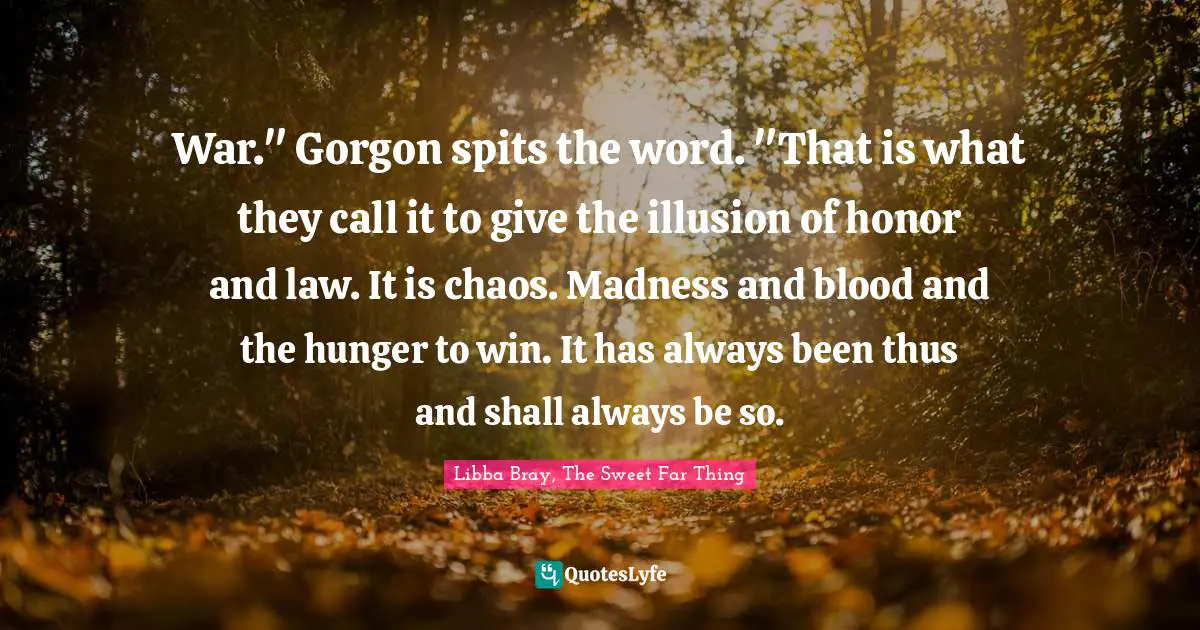 War." Gorgon spits the word. "That is what they call it to give the illusion of honor and law. It is chaos. Madness and blood and the hunger to win. It has always been thus and shall always be so.