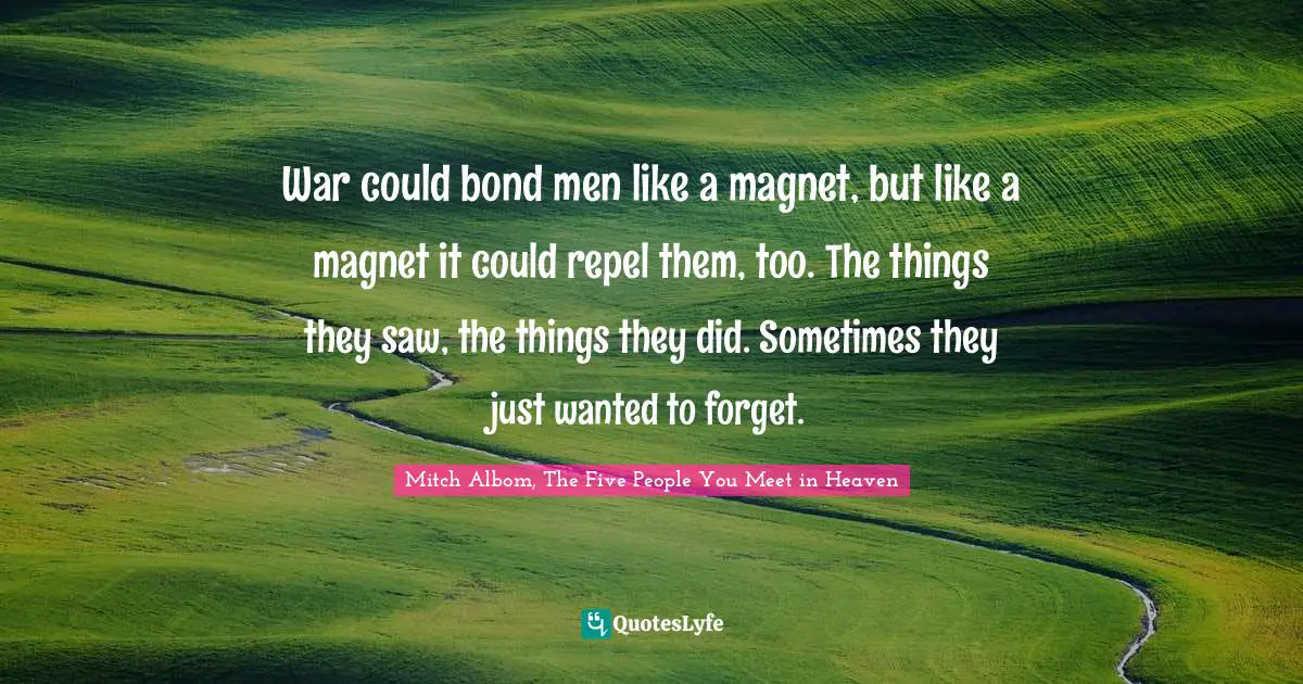 War could bond men like a magnet, but like a magnet it could repel them, too. The things they saw, the things they did. Sometimes they just wanted to forget.