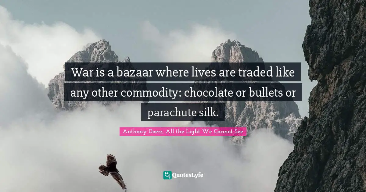 Anthony Doerr, All The Light We Cannot See Quotes: "War is a bazaar where lives are traded like any other commodity: chocolate or bullets or parachute silk."