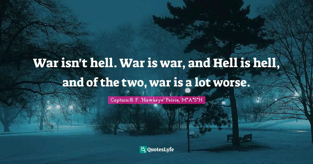 Captain B. F. 'Hawkeye' Peirce, M*A*S*H Quotes: "War isn't hell. War is war, and Hell is hell, and of the two, war is a lot worse."