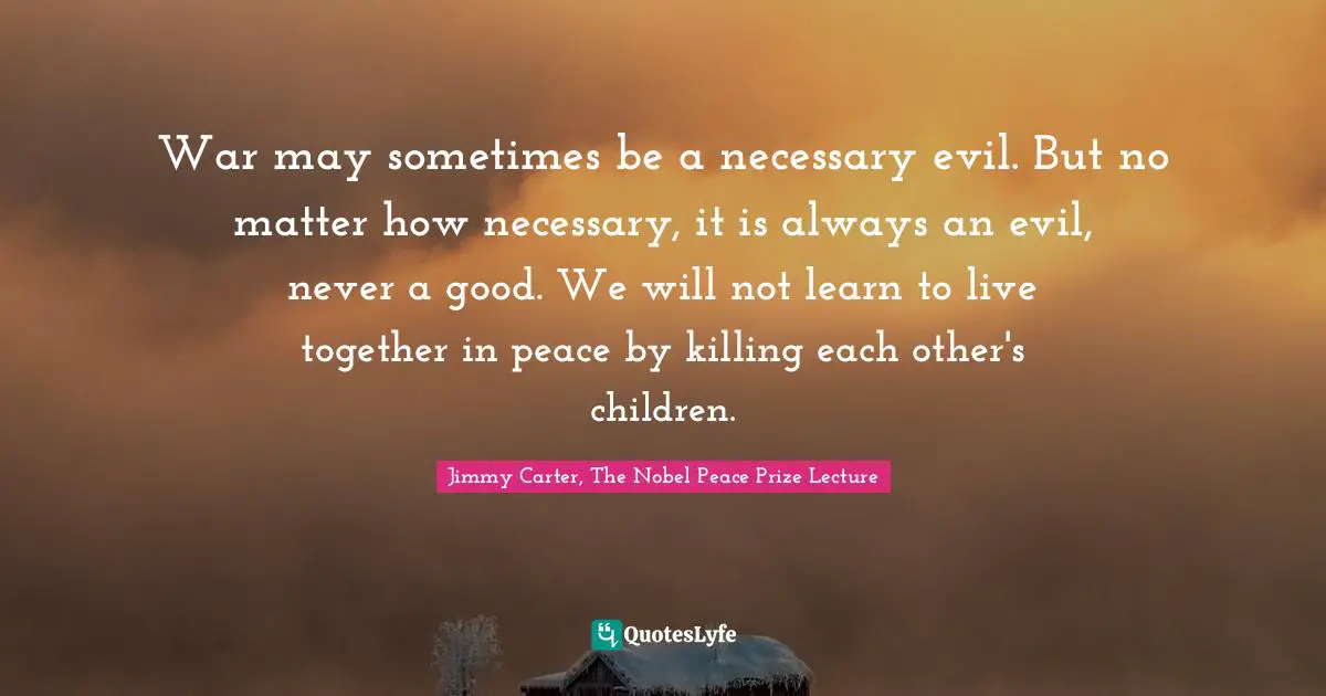 War may sometimes be a necessary evil. But no matter how necessary, it is always an evil, never a good. We will not learn to live together in peace by killing each other's children.