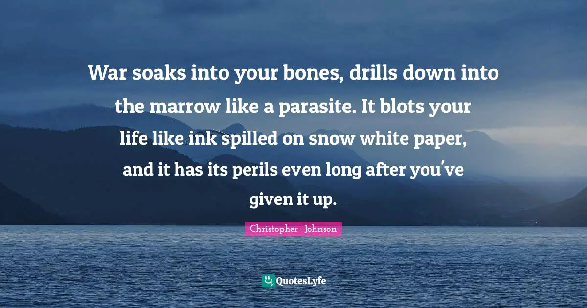 War soaks into your bones, drills down into the marrow like a parasite. It blots your life like ink spilled on snow white paper, and it has its perils even long after you've given it up.