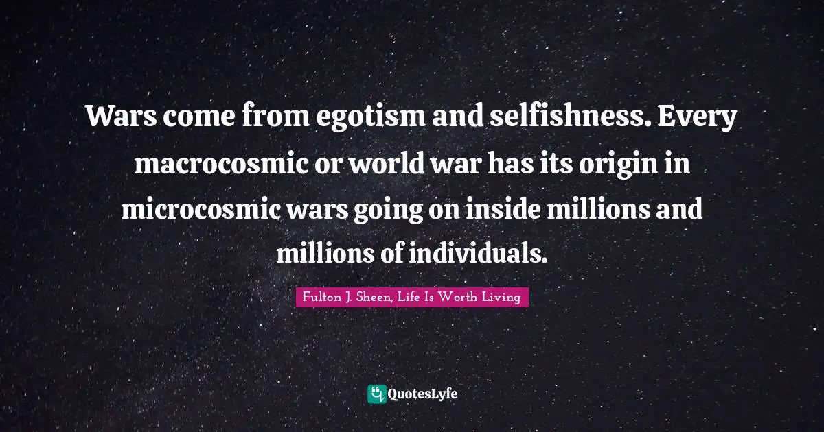 Wars come from egotism and selfishness. Every macrocosmic or world war has its origin in microcosmic wars going on inside millions and millions of individuals.