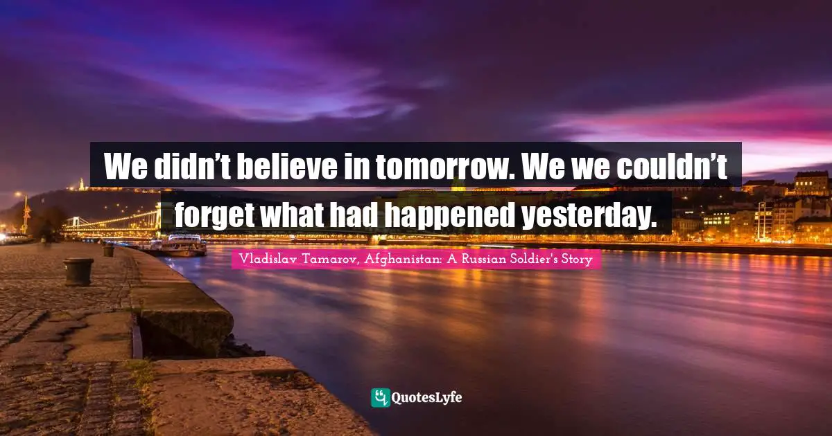 We didn’t believe in tomorrow. We we couldn’t forget what had happened yesterday.