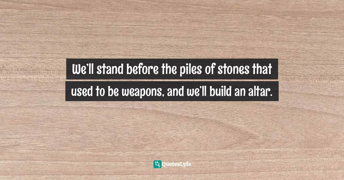 We’ll stand before the piles of stones that used to be weapons, and we’ll build an altar.