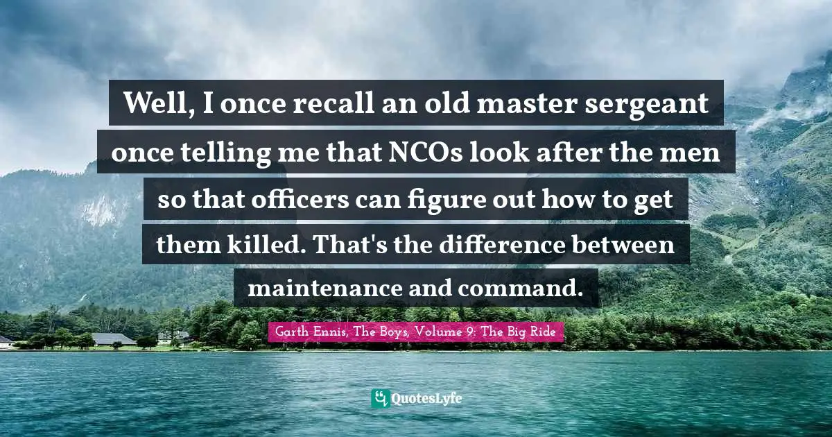 Well, I once recall an old master sergeant once telling me that NCOs look after the men so that officers can figure out how to get them killed. That's the difference between maintenance and command.