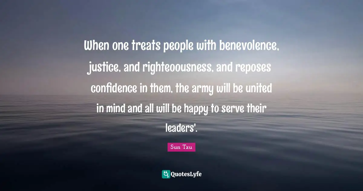When one treats people with benevolence, justice, and righteoousness, and reposes confidence in them, the army will be united in mind and all will be happy to serve their leaders'.