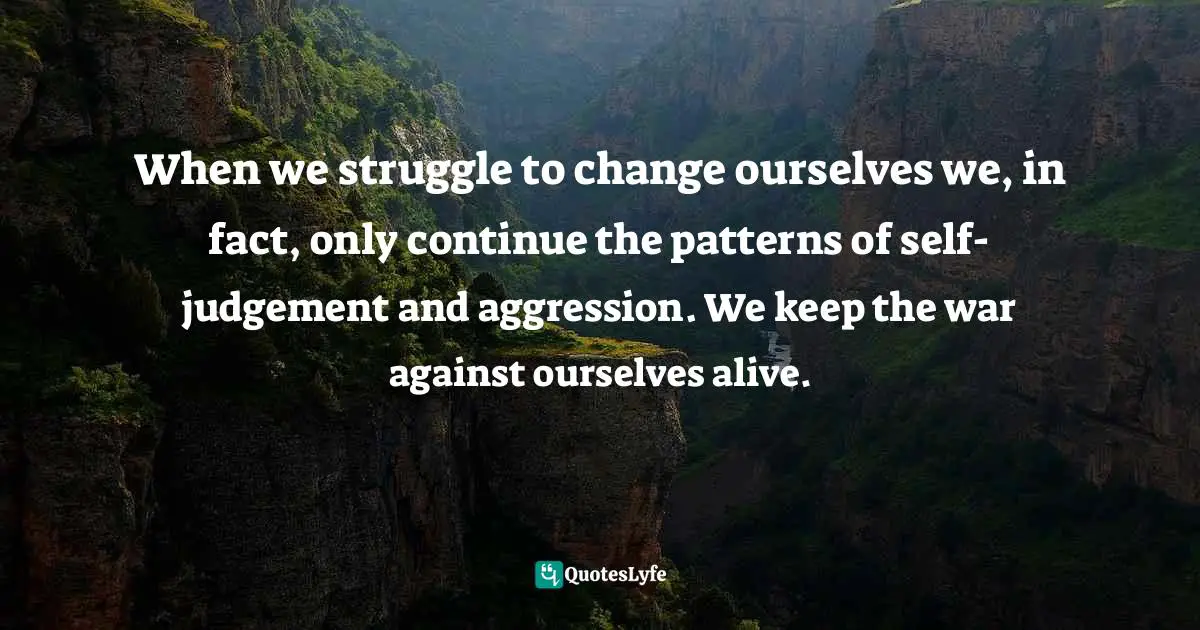 Jack Kornfield, A Path With Heart: A Guide Through The Perils And Promises Of Spiritual Life Quotes: "When we struggle to change ourselves we, in fact, only continue the patterns of self-judgement and aggression. We keep the war against ourselves alive."