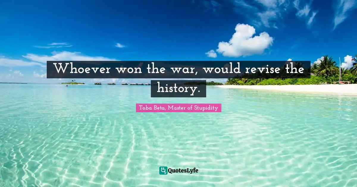 Whoever won the war, would revise the history.