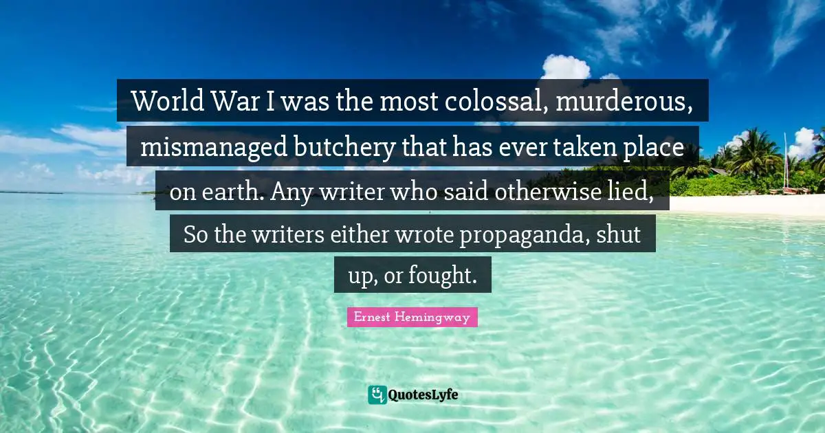 World War I was the most colossal, murderous, mismanaged butchery that has ever taken place on earth. Any writer who said otherwise lied, So the writers either wrote propaganda, shut up, or fought.