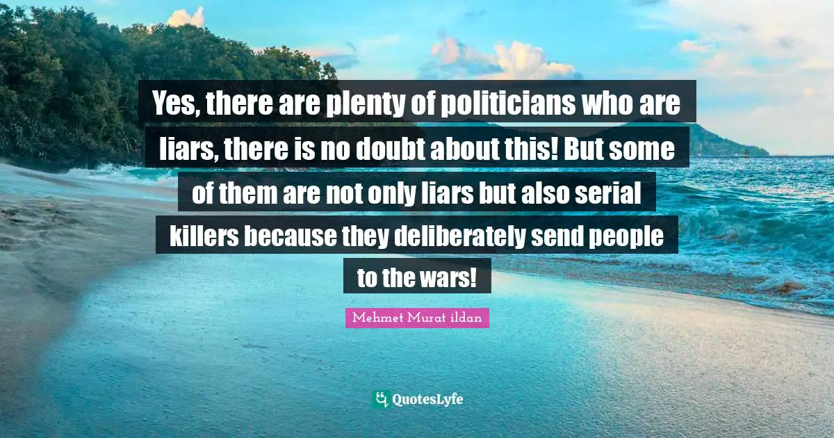 Yes, there are plenty of politicians who are liars, there is no doubt about this! But some of them are not only liars but also serial killers because they deliberately send people to the wars!