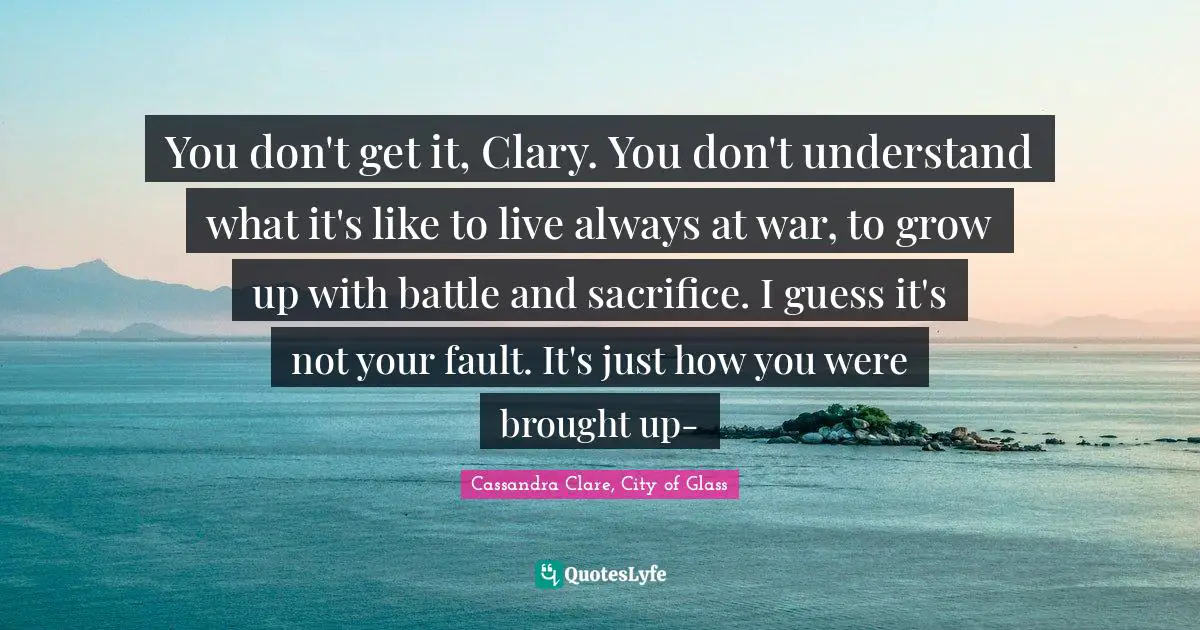 Cassandra Clare, City Of Glass Quotes: "You don't get it, Clary. You don't understand what it's like to live always at war, to grow up with battle and sacrifice. I guess it's not your fault. It's just how you were brought up-"