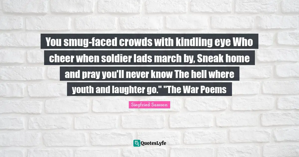 Siegfried Sassoon Quotes: "You smug-faced crowds with kindling eye Who cheer when soldier lads march by, Sneak home and pray you'll never know The hell where youth and laughter go." "The War Poems"