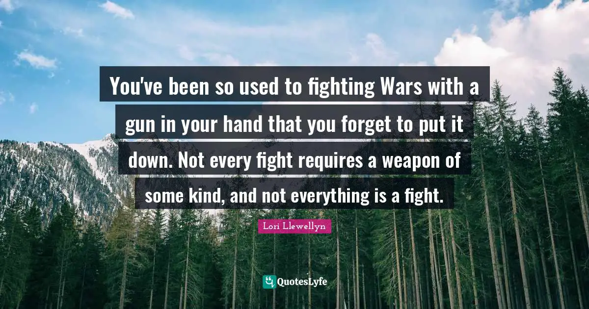 You've been so used to fighting Wars with a gun in your hand that you forget to put it down. Not every fight requires a weapon of some kind, and not everything is a fight.