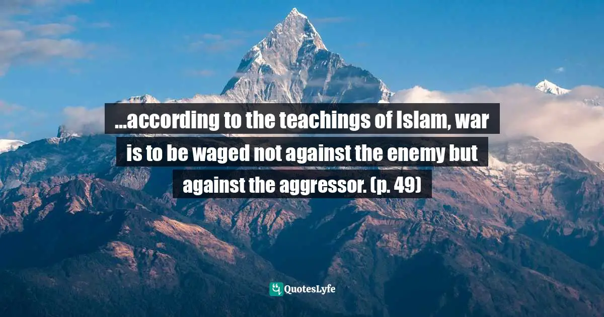 ...according to the teachings of Islam, war is to be waged not against the enemy but against the aggressor. (p. 49)
