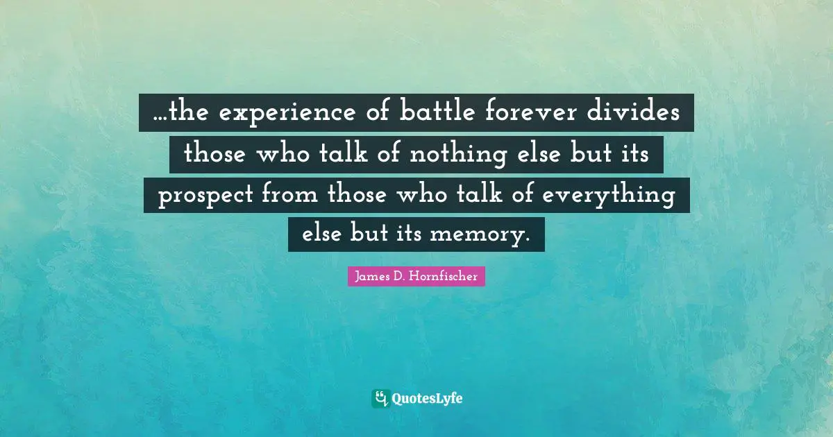 ...the experience of battle forever divides those who talk of nothing else but its prospect from those who talk of everything else but its memory.